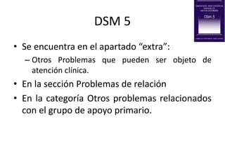 DSM 5
• Se encuentra en el apartado “extra”:
– Otros Problemas que pueden ser objeto de
atención clínica.
• En la sección Problemas de relación
• En la categoría Otros problemas relacionados
con el grupo de apoyo primario.
 