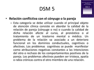 DSM 5
• Relación conflictiva con el cónyuge o la pareja
– Esta categoría se debe utilizar cuando el principal objeto
de atención clínica consiste en abordar la calidad de la
relación de pareja (cónyuge o no) o cuando la calidad de
dicha relación afecte al curso, al pronóstico o al
tratamiento de un trastorno mental o médico. Un
problema de la relación va asociado a un deterioro
funcional en los dominios conductuales, cognitivos o
afectivos. Los problemas cognitivos se puede manifestar
como atribuciones negativas constantes a las intenciones
del otro o rechazo de los comportamientos positivos de la
pareja. Los problemas afectivos pueden ser tristeza, apatía
o rabia crónicas contra el otro miembro de una relación.
 