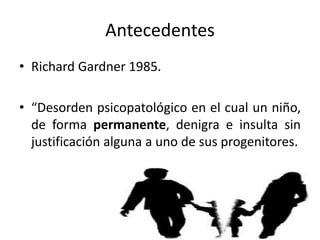 Antecedentes
• Richard Gardner 1985.
• “Desorden psicopatológico en el cual un niño,
de forma permanente, denigra e insulta sin
justificación alguna a uno de sus progenitores.
 