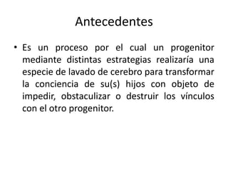 Antecedentes
• Es un proceso por el cual un progenitor
mediante distintas estrategias realizaría una
especie de lavado de cerebro para transformar
la conciencia de su(s) hijos con objeto de
impedir, obstaculizar o destruir los vínculos
con el otro progenitor.
 