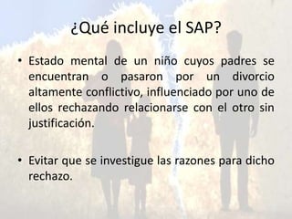 ¿Qué incluye el SAP?
• Estado mental de un niño cuyos padres se
encuentran o pasaron por un divorcio
altamente conflictivo, influenciado por uno de
ellos rechazando relacionarse con el otro sin
justificación.
• Evitar que se investigue las razones para dicho
rechazo.
 