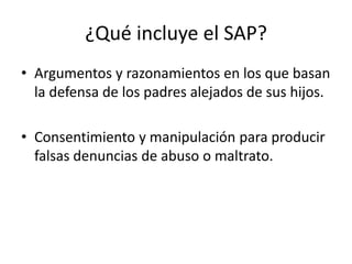 ¿Qué incluye el SAP?
• Argumentos y razonamientos en los que basan
la defensa de los padres alejados de sus hijos.
• Consentimiento y manipulación para producir
falsas denuncias de abuso o maltrato.
 