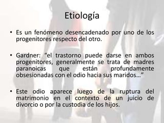 Etiología
• Es un fenómeno desencadenado por uno de los
progenitores respecto del otro.
• Gardner: “el trastorno puede darse en ambos
progenitores, generalmente se trata de madres
paranoicas que están profundamente
obsesionadas con el odio hacia sus maridos…”
• Este odio aparece luego de la ruptura del
matrimonio en el contexto de un juicio de
divorcio o por la custodia de los hijos.
 