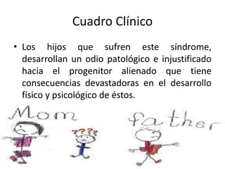 Cuadro Clínico
• Los hijos que sufren este síndrome,
desarrollan un odio patológico e injustificado
hacia el progenitor alienado que tiene
consecuencias devastadoras en el desarrollo
físico y psicológico de éstos.
 