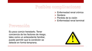  Enfermedad renal crónica
 Sordera
 Perdida de la visión
 Enfermedad renal terminal
Es poco común heredarlo. Tener
conciencia de los factores de riesgo,
tales como un antecedente familiar,
puede permitir que la condición se
detecte en forma temprana.
 