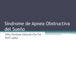 Síndrome de Apnea Obstructiva
del Sueño
EM4 Abraham Eduardo Che Pat
MAT 44851
 