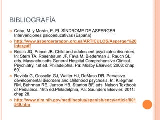 BIBLIOGRAFÍA
 Cobo, M. y Morán, E. EL SÍNDROME DE ASPERGER
Intervenciones psicoeducativas (España)
 http://www.aspergeraragon.org.es/ARTICULOS/Asperger%20
inter.pdf
 Bostic JQ, Prince JB. Child and adolescent psychiatric disorders.
In: Stern TA, Rosenbaum JF, Fava M, Biederman J, Rauch SL,
eds. Massachusetts General Hospital Comprehensive Clinical
Psychiatry. 1st ed. Philadelphia, Pa: Mosby Elsevier; 2008: chap
69.
 Raviola G, Gosselin GJ, Walter HJ, DeMaso DR. Pervasive
developmental disorders and childhood psychosis. In: Kliegman
RM, Behrman RE, Jenson HB, Stanton BF, eds. Nelson Textbook
of Pediatrics. 19th ed.Philadelphia, Pa: Saunders Elsevier; 2011:
chap 28.
 http://www.nlm.nih.gov/medlineplus/spanish/ency/article/001
549.htm
 