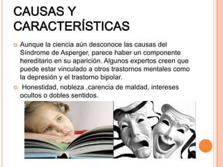 CAUSAS Y
CARACTERÍSTICAS
 Aunque la ciencia aún desconoce las causas del
Síndrome de Asperger, parece haber un componente
hereditario en su aparición. Algunos expertos creen que
puede estar vinculado a otros trastornos mentales como
la depresión y el trastorno bipolar.
 Honestidad, nobleza ,carencia de maldad, intereses
ocultos o dobles sentidos.
 