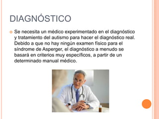 DIAGNÓSTICO
 Se necesita un médico experimentado en el diagnóstico
y tratamiento del autismo para hacer el diagnóstico real.
Debido a que no hay ningún examen físico para el
síndrome de Asperger, el diagnóstico a menudo se
basará en criterios muy específicos, a partir de un
determinado manual médico.
 