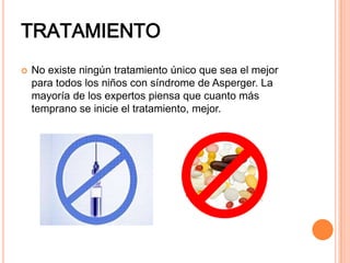 TRATAMIENTO
 No existe ningún tratamiento único que sea el mejor
para todos los niños con síndrome de Asperger. La
mayoría de los expertos piensa que cuanto más
temprano se inicie el tratamiento, mejor.
 