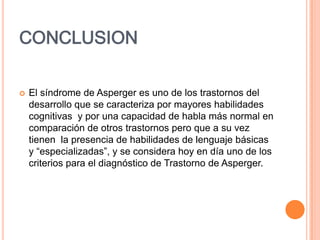CONCLUSION
 El síndrome de Asperger es uno de los trastornos del
desarrollo que se caracteriza por mayores habilidades
cognitivas y por una capacidad de habla más normal en
comparación de otros trastornos pero que a su vez
tienen la presencia de habilidades de lenguaje básicas
y “especializadas”, y se considera hoy en día uno de los
criterios para el diagnóstico de Trastorno de Asperger.
 