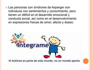  Las personas con síndrome de Asperger son
individuos con sentimientos y conocimiento, pero
tienen un déficit en el desarrollo emocional y
conducta social, así como en el desenvolvimiento
en expresiones físicas de amor, afecto y deseo.
 