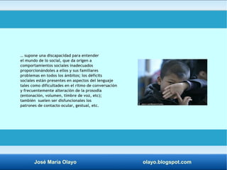 … supone una discapacidad para entender 
el mundo de lo social, que da origen a 
comportamientos sociales inadecuados 
proporcionándoles a ellos y sus familiares 
problemas en todos los ámbitos; los déficits 
sociales están presentes en aspectos del lenguaje 
tales como dificultades en el ritmo de conversación 
y frecuentemente alteración de la prosodia 
(entonación, volumen, timbre de voz, etc); 
también suelen ser disfuncionales los 
patrones de contacto ocular, gestual, etc. 
José María Olayo olayo.blogspot.com 
 
