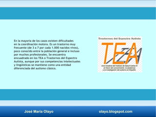 En la mayoría de los casos existen dificultades 
en la coordinación motora. Es un trastorno muy 
frecuente (de 3 a 7 por cada 1.000 nacidos vivos), 
poco conocido entre la población general e incluso 
por muchos profesionales. Se encuentra 
encuadrado en los TEA o Trastornos del Espectro 
Autista, aunque por sus competencias intelectuales 
y lingüísticas se mantiene como una entidad 
diferenciada del autismo clásico. 
José María Olayo olayo.blogspot.com 
 