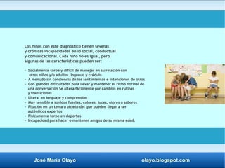 Los niños con este diagnóstico tienen severas 
y crónicas incapacidades en lo social, conductual 
y comunicacional. Cada niño no es igual, pero 
algunas de las características pueden ser: 
- Socialmente torpe y difícil de manejar en su relación con 
otros niños y/o adultos. Ingenuo y crédulo 
- A menudo sin conciencia de los sentimientos e intenciones de otros 
- Con grandes dificultades para llevar y mantener el ritmo normal de 
una conversación Se altera fácilmente por cambios en rutinas 
y transiciones 
- Literal en lenguaje y comprensión 
- Muy sensible a sonidos fuertes, colores, luces, olores o sabores 
- Fijación en un tema u objeto del que pueden llegar a ser 
auténticos expertos 
- Físicamente torpe en deportes 
- Incapacidad para hacer o mantener amigos de su misma edad. 
José María Olayo olayo.blogspot.com 
 