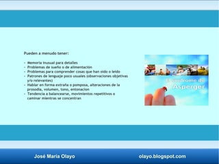 Pueden a menudo tener: 
- Memoria inusual para detalles 
- Problemas de sueño o de alimentación 
- Problemas para comprender cosas que han oído o leído 
- Patrones de lenguaje poco usuales (observaciones objetivas 
y/o relevantes) 
- Hablar en forma extraña o pomposa, alteraciones de la 
prosodia, volumen, tono, entonacion 
- Tendencia a balancearse, movimientos repetitivos o 
caminar mientras se concentran 
José María Olayo olayo.blogspot.com 
 