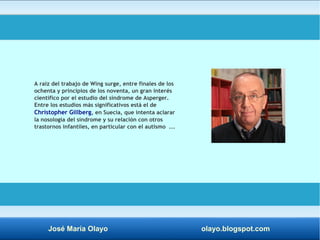 A raíz del trabajo de Wing surge, entre finales de los 
ochenta y principios de los noventa, un gran interés 
científico por el estudio del síndrome de Asperger. 
Entre los estudios más significativos está el de 
Christopher Gillberg, en Suecia, que intenta aclarar 
la nosología del síndrome y su relación con otros 
trastornos infantiles, en particular con el autismo ... 
José María Olayo olayo.blogspot.com 
 