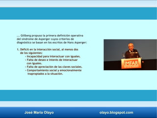 ... Gillberg propuso la primera definición operativa 
del síndrome de Asperger cuyos criterios de 
diagnóstico se basan en los escritos de Hans Asperger: 
1. Déficit en la interacción social, al menos dos 
de los siguientes: 
- Incapacidad para interactuar con iguales. 
- Falta de deseo e interés de interactuar 
con iguales. 
- Falta de apreciación de las claves sociales. 
- Comportamiento social y emocionalmente 
inapropiados a la situación. 
José María Olayo olayo.blogspot.com 
 