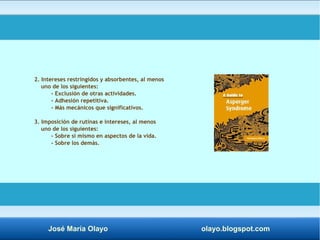 2. Intereses restringidos y absorbentes, al menos 
uno de los siguientes: 
- Exclusión de otras actividades. 
- Adhesión repetitiva. 
- Más mecánicos que significativos. 
3. Imposición de rutinas e intereses, al menos 
uno de los siguientes: 
- Sobre sí mismo en aspectos de la vida. 
- Sobre los demás. 
José María Olayo olayo.blogspot.com 
 