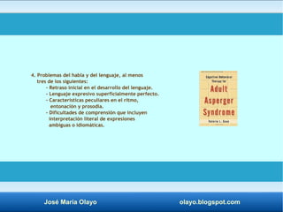 4. Problemas del habla y del lenguaje, al menos 
tres de los siguientes: 
- Retraso inicial en el desarrollo del lenguaje. 
- Lenguaje expresivo superficialmente perfecto. 
- Características peculiares en el ritmo, 
entonación y prosodia. 
- Dificultades de comprensión que incluyen 
interpretación literal de expresiones 
ambiguas o idiomáticas. 
José María Olayo olayo.blogspot.com 
 