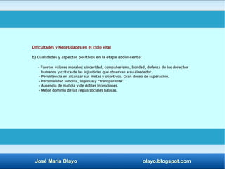Dificultades y Necesidades en el ciclo vital 
b) Cualidades y aspectos positivos en la etapa adolescente: 
- Fuertes valores morales: sinceridad, compañerismo, bondad, defensa de los derechos 
humanos y crítica de las injusticias que observan a su alrededor. 
- Persistencia en alcanzar sus metas y objetivos. Gran deseo de superación. 
- Personalidad sencilla, ingenua y “transparente". 
- Ausencia de malicia y de dobles intenciones. 
- Mejor dominio de las reglas sociales básicas. 
José María Olayo olayo.blogspot.com 
 