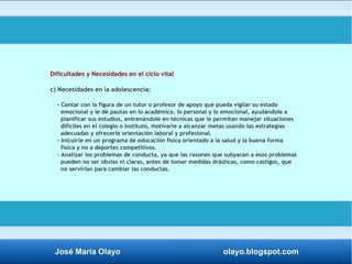 Dificultades y Necesidades en el ciclo vital 
c) Necesidades en la adolescencia: 
- Contar con la figura de un tutor o profesor de apoyo que pueda vigilar su estado 
emocional y le dé pautas en lo académico, lo personal y lo emocional, ayudándole a 
planificar sus estudios, entrenándole en técnicas que le permitan manejar situaciones 
difíciles en el colegio o instituto, motivarle a alcanzar metas usando las estrategias 
adecuadas y ofrecerle orientación laboral y profesional. 
- Inlcuirle en un programa de educación física orientado a la salud y la buena forma 
física y no a deportes competitivos. 
- Analizar los problemas de conducta, ya que las razones que subyacen a esos problemas 
pueden no ser obvias ni claras, antes de tomar medidas drásticas, como castigos, que 
no servirían para cambiar las conductas. 
José María Olayo olayo.blogspot.com 
 