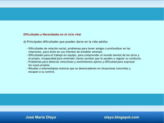 Dificultades y Necesidades en el ciclo vital 
d) Principales dificultades que pueden darse en la vida adulta: 
- Dificultades de relación social, problemas para tener amigos o profundizar en las 
relaciones, poco éxito en sus intentos de entablar amistad. 
- Dificultades para el trabajo en equipo, para comprender el mundo mental de los otros y 
el propio, incapacidad para entender claves sociales que le ayuden a regular su conducta. 
- Problemas para detectar emociones y sentimientos ajenos y dificultad para expresar 
los suyos propios. 
- Rituales o estereotipias motoras que se desencadenan en situaciones concretas y 
escapan a su control. 
José María Olayo olayo.blogspot.com 
 