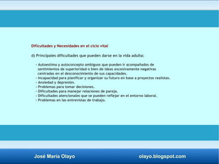 Dificultades y Necesidades en el ciclo vital 
d) Principales dificultades que pueden darse en la vida adulta: 
- Autoestima y autoconcepto ambiguos que pueden ir acompañados de 
sentimientos de superioridad o bien de ideas excesivamente negativas 
centradas en el desconocimiento de sus capacidades. 
- Incapacidad para planificar y organizar su futuro en base a proyectos realistas. 
- Ansiedad y depresión. 
- Problemas para tomar decisiones. 
- Dificultades para manejar relaciones de pareja. 
- Dificultades atencionales que se pueden reflejar en el entorno laboral. 
- Problemas en las entrevistas de trabajo. 
José María Olayo olayo.blogspot.com 
 
