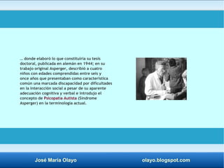 … donde elaboró lo que constituiría su tesis 
doctoral, publicada en alemán en 1944; en su 
trabajo original Asperger, describió a cuatro 
niños con edades comprendidas entre seis y 
once años que presentaban como característica 
común una marcada discapacidad por dificultades 
en la interacción social a pesar de su aparente 
adecuación cognitiva y verbal e introdujo el 
concepto de Psicopatía Autista (Síndrome 
Asperger) en la terminología actual. 
José María Olayo olayo.blogspot.com 
 