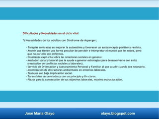 Dificultades y Necesidades en el ciclo vital 
f) Necesidades de los adultos con Síndrome de Asperger: 
- Terapias centradas en mejorar la autoestima y favorecer un autoconcepto positivo y realista. 
- Asumir que tienen una forma peculiar de percibir e interpretar el mundo que les rodea, pero 
que no por ello son enfermos. 
- Enseñanza explí­cita 
sobre las relaciones sociales en general. 
- Mediador social y laboral que le ayude a generar estrategias para desenvolverse con éxito 
(resolución de conflictos sociales y laborales). 
- Servicio de Orientación y Asesoramiento Personal y Familiar al que acudir cuando sea necesario. 
- Minimización de distractores ambientales en entornos laborales. 
- Trabajos con baja implicación social. 
- Tareas bien secuenciadas y con un principio y fin claros. 
- Plazos para la consecución de sus objetivos laborales, máxima estructuración. 
José María Olayo olayo.blogspot.com 
 