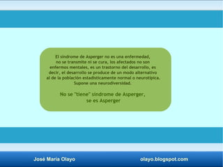 El síndrome de Asperger no es una enfermedad, 
no se transmite ni se cura, los afectados no son 
enfermos mentales, es un trastorno del desarrollo, es 
decir, el desarrollo se produce de un modo alternativo 
al de la población estadísticamente normal o neurotípica. 
Supone una neurodiversidad. 
No se "tiene" síndrome de Asperger, 
se es Asperger 
José María Olayo olayo.blogspot.com 
 