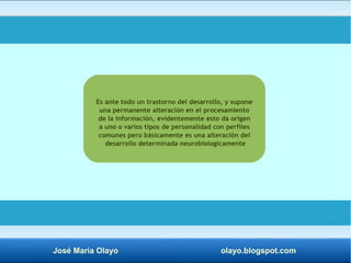 Es ante todo un trastorno del desarrollo, y supone 
una permanente alteración en el procesamiento 
de la información, evidentemente esto da origen 
a uno o varios tipos de personalidad con perfiles 
comunes pero básicamente es una alteración del 
desarrollo determinada neurobiologicamente 
José María Olayo olayo.blogspot.com 
 