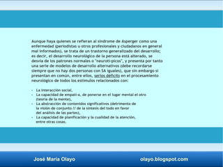 Aunque haya quienes se refieran al síndrome de Asperger como una 
enfermedad (periodistas u otros profesionales y ciudadanos en general 
mal informados), se trata de un trastorno generalizado del desarrollo; 
es decir, el desarrollo neurológico de la persona está alterado, se 
desvía de los patrones normales o "neurotí­picos", 
y presenta por tanto 
una serie de modelos de desarrollo alternativos (debe recordarse 
siempre que no hay dos personas con SA iguales), que sin embargo sí 
presentan en común, entre ellos, serios déficits en el procesamiento 
neurológico de todos los estímulos relacionados con: 
- La interacción social, 
- La capacidad de empatí­a, 
de ponerse en el lugar mental el otro 
(teoría de la mente), 
- La abstracción de contenidos significativos (detrimento de 
la visión de conjunto // de la síntesis del todo en favor 
del análisis de las partes), 
- La capacidad de planificación y la cualidad de la atención, 
entre otras cosas. 
José María Olayo olayo.blogspot.com 
 