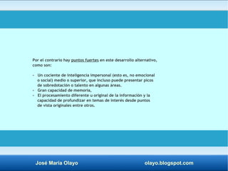 Por el contrario hay puntos fuertes en este desarrollo alternativo, 
como son: 
- Un cociente de inteligencia impersonal (esto es, no emocional 
o social) medio o superior, que incluso puede presentar picos 
de sobredotación o talento en algunas áreas. 
- Gran capacidad de memoria, 
- El procesamiento diferente u original de la información y la 
capacidad de profundizar en temas de interés desde puntos 
de vista originales entre otros. 
José María Olayo olayo.blogspot.com 
 