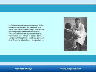 La Pedagogía Curativa constituye uno de los 
pilares fundamentales del aporte de este 
autor, se trata de una estrategia terapéutica 
que integra perfectamente técnicas de 
educación especial en la práctica médica, 
sustentando todo ello en el trabajo de un 
equipo multidisciplinario (médicos, personal 
de enfermería, educadores y terapeutas) ... 
José María Olayo olayo.blogspot.com 
 