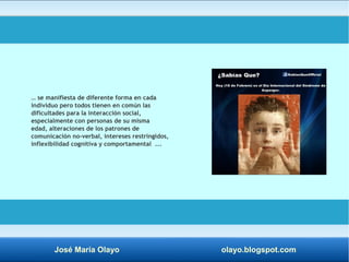 … se manifiesta de diferente forma en cada 
individuo pero todos tienen en común las 
dificultades para la interacción social, 
especialmente con personas de su misma 
edad, alteraciones de los patrones de 
comunicación no-verbal, intereses restringidos, 
inflexibilidad cognitiva y comportamental ... 
José María Olayo olayo.blogspot.com 
 