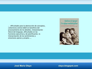 … dificultades para la abstracción de conceptos, 
coherencia central débil en beneficio del 
procesamiento de los detalles, interpretación 
literal del lenguaje, dificultades en las 
funciones ejecutivas y de planificación, la 
interpretación de los sentimientos y 
emociones ajenos y propios ... 
José María Olayo olayo.blogspot.com 
 