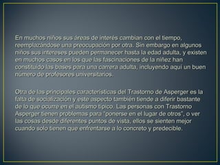 En muchos niños sus áreas de interés cambian con el tiempo,En muchos niños sus áreas de interés cambian con el tiempo,
reemplazándose una preocupación por otra. Sin embargo en algunosreemplazándose una preocupación por otra. Sin embargo en algunos
niños sus intereses pueden permanecer hasta la edad adulta, y existenniños sus intereses pueden permanecer hasta la edad adulta, y existen
en muchos casos en los que las fascinaciones de la niñez hanen muchos casos en los que las fascinaciones de la niñez han
constituido las bases para una carrera adulta, incluyendo aquí un buenconstituido las bases para una carrera adulta, incluyendo aquí un buen
número de profesores universitarios.número de profesores universitarios.
Otra de las principales características del Trastorno de Asperger es laOtra de las principales características del Trastorno de Asperger es la
falta de socialización y este aspecto también tiende a diferir bastantefalta de socialización y este aspecto también tiende a diferir bastante
de lo que ocurre en el autismo típico. Las personas con Trastornode lo que ocurre en el autismo típico. Las personas con Trastorno
Asperger tienen problemas para “ponerse en el lugar de otros”, o verAsperger tienen problemas para “ponerse en el lugar de otros”, o ver
las cosas desde diferentes puntos de vista, ellos se sienten mejorlas cosas desde diferentes puntos de vista, ellos se sienten mejor
cuando solo tienen que enfrentarse a lo concreto y predecible.cuando solo tienen que enfrentarse a lo concreto y predecible.
 