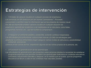 • 1) Empleo de apoyos visuales en cualquier proceso de enseñanza.1) Empleo de apoyos visuales en cualquier proceso de enseñanza.
Las personas con SA destacan por ser buenos “pensadores ". Procesan,Las personas con SA destacan por ser buenos “pensadores ". Procesan,
comprenden y asimilan mejor la información que se les presenta de manera visual.comprenden y asimilan mejor la información que se les presenta de manera visual.
Por ello es importante emplear apoyos visuales en cualquier situación dePor ello es importante emplear apoyos visuales en cualquier situación de
enseñanza, aprendizaje académico o de habilidades de la vida diaria, como listas,enseñanza, aprendizaje académico o de habilidades de la vida diaria, como listas,
pictogramas, horarios, etc., que les faciliten la comprensión.pictogramas, horarios, etc., que les faciliten la comprensión.
• 2) Asegurar un ambiente estable y predecible, evitando cambios inesperados.2) Asegurar un ambiente estable y predecible, evitando cambios inesperados.
Las dificultades para enfrentarse a situaciones nuevas y la falta de estrategias paraLas dificultades para enfrentarse a situaciones nuevas y la falta de estrategias para
adaptarse a cambios ambientales exigen asegurar ciertos niveles de estructura y predictibilidadadaptarse a cambios ambientales exigen asegurar ciertos niveles de estructura y predictibilidad
ambiental, anticipandoambiental, anticipando
cambios en las rutinas diarias, respetando algunas de las rutinas propias de la persona, etc.cambios en las rutinas diarias, respetando algunas de las rutinas propias de la persona, etc.
• 3) Favorecer la generalización de los aprendizajes3) Favorecer la generalización de los aprendizajes
Las dificultades de generalización que presentan estas personas plantea la necesidad de establecerLas dificultades de generalización que presentan estas personas plantea la necesidad de establecer
programas explícitos que permitan transferir los aprendizajes realizados en contextos educativosprogramas explícitos que permitan transferir los aprendizajes realizados en contextos educativos
concretos a situaciones naturales y asegurar, en la medida que se pueda, que los programasconcretos a situaciones naturales y asegurar, en la medida que se pueda, que los programas
educativos se llevan a cabo en los contextos más naturales posibles.educativos se llevan a cabo en los contextos más naturales posibles.
 