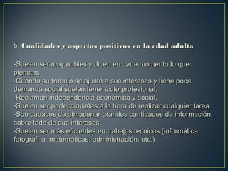 5.5. Cualidades y aspectos positivos en la edad adultaCualidades y aspectos positivos en la edad adulta
-Suelen ser muy nobles y dicen en cada momento lo que-Suelen ser muy nobles y dicen en cada momento lo que
piensan.piensan.
-Cuando su trabajo se ajusta a sus intereses y tiene poca-Cuando su trabajo se ajusta a sus intereses y tiene poca
demanda social suelen tener éxito profesional.demanda social suelen tener éxito profesional.
-Reclaman independencia económica y social.-Reclaman independencia económica y social.
-Suelen ser perfeccionistas a la hora de realizar cualquier tarea.-Suelen ser perfeccionistas a la hora de realizar cualquier tarea.
-Son capaces de almacenar grandes cantidades de información,-Son capaces de almacenar grandes cantidades de información,
sobre todo de sus intereses.sobre todo de sus intereses.
-Suelen ser más eficientes en trabajos técnicos (informática,-Suelen ser más eficientes en trabajos técnicos (informática,
fotografí­a, matemáticas, administración, etc.)fotografí­a, matemáticas, administración, etc.)
 