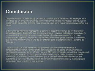 Después de realizar este trabajo podemos concluir que el Trastorno de Asperger es elDespués de realizar este trabajo podemos concluir que el Trastorno de Asperger es el
resultado de un problema orgánico y no de la forma en que es educado el niño. Es unresultado de un problema orgánico y no de la forma en que es educado el niño. Es un
trastorno del desarrollo cerebral muy frecuente, que tiene mayor incidencia en niños quetrastorno del desarrollo cerebral muy frecuente, que tiene mayor incidencia en niños que
niñas.niñas.
El trastorno de Asperger representa la parte del espectro continuo de los trastornosEl trastorno de Asperger representa la parte del espectro continuo de los trastornos
generalizados del desarrollo que se caracteriza por mayores habilidades cognitivas (ygeneralizados del desarrollo que se caracteriza por mayores habilidades cognitivas (y
por un nivel de lenguaje más cercano a la normalidad en comparación con otrospor un nivel de lenguaje más cercano a la normalidad en comparación con otros
trastornos del espectro, la presencia de habilidades de lenguaje básicas y “normales”,trastornos del espectro, la presencia de habilidades de lenguaje básicas y “normales”,
que se considera hoy en día uno de los criterios para el diagnóstico de Trastorno deque se considera hoy en día uno de los criterios para el diagnóstico de Trastorno de
Asperger.Asperger.
Las personas con síndrome de Asperger son individuos con sentimientos yLas personas con síndrome de Asperger son individuos con sentimientos y
conocimiento, desarrollo emocional y conducta social, así como envolvimiento enconocimiento, desarrollo emocional y conducta social, así como envolvimiento en
expresiones físicas de amor, afecto y deseo. Merecen el respeto como tales, además delexpresiones físicas de amor, afecto y deseo. Merecen el respeto como tales, además del
derecho a ser educados para lograr un desarrollo integral del individuo así como laderecho a ser educados para lograr un desarrollo integral del individuo así como la
protección de sí mismo, en un ambiente que le permita desarrollarse como un serprotección de sí mismo, en un ambiente que le permita desarrollarse como un ser
autónomo, a través de la adquisición de herramientas de interacción y manejo propioautónomo, a través de la adquisición de herramientas de interacción y manejo propio
para ellos y para el entorno que le rodea.para ellos y para el entorno que le rodea.
 