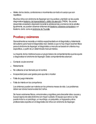  Aleteo de los dedos,contorsiones o movimientos con todo el cuerpo que son
repetitivos
Muchos niños con síndrome de Aspergerson muyactivos y también se les puede
diagnosticar trastorno de hiperactividad y déficit de atención (THDA). Se puede
desarrollaransiedad o depresióndurante la adolescencia ycomienzo de la adultez.
Igualmente, se pueden observarsíntomas del trastorno obsesivo-compulsivo y un
trastorno de tic como el síndrome de Tourette.
Pruebasy exámenes
Generalmente se necesita un médico experimentado en eldiagnóstico y tratamiento
del autismo para hacereldiagnóstico real. Debido a que no hay ningún examen físico
para el síndrome de Asperger,el diagnóstico a menudo se basará en criterios muy
específicos, a partir de un determinado manualmédico.
La mayoría de los médicos busca un grupo básico de comportamientos que les ayude
a diagnosticarel síndrome de Asperger.Estos comportamientos abarcan:
 Contacto ocularanormal
 Retraimiento
 No voltearse al ser llamado porel nombre
 Incapacidad para usargestos para apuntaro mostrar
 Falta de juego interactivo
 Falta de interés en los compañeros
Los síntomas pueden sernotorios en los primeros meses de vida. Los problemas
deben serobvios hacia la edad de 3 años.
Se hacen exámenes físicos, emocionales ycognitivos para descartarotras causas y
buscarsignos de este síndrome con mayor cuidado.El equipo que verá a su hijo
puede incluira un psicólogo,un neurólogo,un psiquiatra,un logopeda yotros
profesionales expertos en el diagnóstico de niños con síndrome de Asperger.
 