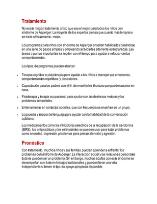 Tratamiento
No existe ningún tratamiento único que sea el mejor para todos los niños con
síndrome de Asperger.La mayoría de los expertos piensa que cuanto más temprano
se inicie el tratamiento, mejor.
Los programas para niños con síndrome de Aspergerenseñan habilidades basándose
en una serie de pasos simples y empleando actividades altamente estructuradas.Las
tareas o puntos importantes se repiten con el tiempo para ayudara reforzar ciertos
comportamientos.
Los tipos de programas pueden abarcar:
 Terapia cognitiva o psicoterapia para ayudara los niños a manejarsus emociones,
comportamientos repetitivos y obsesiones.
 Capacitación para los padres con elfin de enseñarles técnicas que puedenusarse en
casa.
 Fisioterapia y terapia ocupacionalpara ayudarcon las destrezas motoras y los
problemas sensoriales.
 Entrenamiento en contactos sociales,que con frecuencia se enseñan en un grupo.
 Logopedia yterapia dellenguaje para ayudarcon la habilidad de la conversación
cotidiana.
Los medicamentos como los inhibidores selectivos de la recaptación de la serotonina
(ISRS), los antipsicóticos y los estimulantes se pueden usarpara tratar problemas
como ansiedad,depresión,problemas para prestaratención y agresión.
Pronóstico
Con tratamiento, muchos niños y sus familias pueden aprendera enfrentar los
problemas delsíndrome de Asperger.La interacción social y las relaciones personales
todavía pueden serun problema.Sin embargo, muchos adultos con este síndrome se
desempeñan con éxito en trabajos tradicionales y pueden llevaruna vida
independiente si tienen el tipo de apoyo apropiado disponible.
 