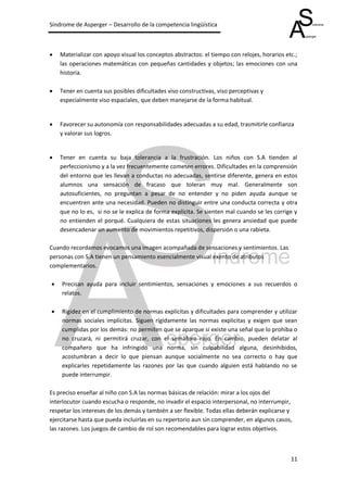 Síndrome de Asperger – Desarrollo de la competencia lingüística



   Materializar con apoyo visual los conceptos abstractos: el tiempo con relojes, horarios etc.;
    las operaciones matemáticas con pequeñas cantidades y objetos; las emociones con una
    historia.

   Tener en cuenta sus posibles dificultades viso constructivas, viso perceptivas y
    especialmente viso espaciales, que deben manejarse de la forma habitual.


   Favorecer su autonomía con responsabilidades adecuadas a su edad, trasmitirle confianza
    y valorar sus logros.


   Tener en cuenta su baja tolerancia a la frustración. Los niños con S.A tienden al
    perfeccionismo y a la vez frecuentemente cometen errores. Dificultades en la comprensión
    del entorno que les llevan a conductas no adecuadas, sentirse diferente, genera en estos
    alumnos una sensación de fracaso que toleran muy mal. Generalmente son
    autosuficientes, no preguntan a pesar de no entender y no piden ayuda aunque se
    encuentren ante una necesidad. Pueden no distinguir entre una conducta correcta y otra
    que no lo es, si no se le explica de forma explícita. Se sienten mal cuando se les corrige y
    no entienden el porqué. Cualquiera de estas situaciones les genera ansiedad que puede
    desencadenar un aumento de movimientos repetitivos, dispersión o una rabieta.

Cuando recordamos evocamos una imagen acompañada de sensaciones y sentimientos. Las
personas con S.A tienen un pensamiento esencialmente visual exento de atributos
complementarios.

   Precisan ayuda para incluir sentimientos, sensaciones y emociones a sus recuerdos o
    relatos.

   Rigidez en el cumplimiento de normas explícitas y dificultades para comprender y utilizar
    normas sociales implícitas. Siguen rígidamente las normas explicitas y exigen que sean
    cumplidas por los demás: no permiten que se aparque si existe una señal que lo prohíba o
    no cruzará, ni permitirá cruzar, con el semáforo rojo. En cambio, pueden delatar al
    compañero que ha infringido una norma, sin culpabilidad alguna, desinhibidos,
    acostumbran a decir lo que piensan aunque socialmente no sea correcto o hay que
    explicarles repetidamente las razones por las que cuando alguien está hablando no se
    puede interrumpir.

Es preciso enseñar al niño con S.A las normas básicas de relación: mirar a los ojos del
interlocutor cuando escucha o responde, no invadir el espacio interpersonal, no interrumpir,
respetar los intereses de los demás y también a ser flexible. Todas ellas deberán explicarse y
ejercitarse hasta que pueda incluirlas en su repertorio aun sin comprender, en algunos casos,
las razones. Los juegos de cambio de rol son recomendables para lograr estos objetivos.



                                                                                              11
 