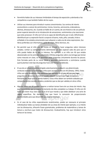 Síndrome de Asperger – Desarrollo de la competencia lingüística




   Permitirle hablar de sus intereses limitándole el tiempo de exposición y alentando a los
    compañeros a que también hablen de los suyos.

   Utilizar sus intereses para introducir nuevos conocimientos. Sus centros de interés
    acostumbran a carecer de sentimientos: trenes, horarios, astronomía, ordenadores,
    idiomas, dinosaurios, etc. Cuando se hable de un cuento, de una historia o de una película
    poner especial atención en la introducción de sensaciones, sentimientos y las reacciones
    que estos provocan. El niño con S.A no es capaz de identificarlos por sí solo. Difícilmente
    identificará por su expresión facial o corporal al bueno, malo, pillo, cansado, triste o
    enfadado ni los estados emocionales que subyacen a cada una de estas expresiones. Sus
    libros preferidos son informativos, guías de viajes, libros técnicos, etc.

   No permitir que el niño con AS insista en discutir o hacer preguntas sobre intereses
    aislados. Limitar su comportamiento delimitando un rato especial cada día para que el
    niño pueda hablar de lo que le interesa. Por ejemplo: a un niño con AS que estaba
    obsesionado con los animales y planteaba infinitas preguntas sobre una tortuga que tenían
    como mascota en clase, se le permitían estas preguntas únicamente durante las pausas.
    Esto formaba parte de su rutina diaria y aprendió rápidamente a controlarse cuando
    quería plantear este tipo de preguntas fuera del tiempo establecido.

   El uso de un refuerzo positivo dirigido selectivamente a adquirir una determinada
    conducta correcta es la estrategia crítica para ayudar al niño con AS (Dewey, 1991). Estos
    niños son muy receptivos a las alabanzas (por ejemplo, en el caso de uno que haga
    preguntas sin descanso, el profesor puede alabarle siempre que haga una pausa y
    felicitarle por dejar que los demás hablen). Estos niños deben ser también alabados por
    comportamientos sociales simples y evidentes que se dan por sabidos en otros niños.

   Algunos niños con AS pueden negarse a realizar tareas fuera de sus áreas de interés. Hay
    que transmitirles que se espera firmemente de ellos completen su trabajo. El niño con AS
    tiene que tener muy claro que no es él el que manda y que debe obedecer una serie de
    reglas específicas. No obstante, hay que hacer la concesión de proporcionarle
    oportunidades para que desarrolle sus propios intereses.

   En el caso de los niños especialmente recalcitrantes, puede ser necesario al principio
    individualizar todas sus tareas alrededor de sus áreas de interés (por ejemplo, si su interés
    son los dinosaurios, ofrecerle frases gramaticales, problemas de matemáticas y tareas de
    lectura y escritura que traten de dinosaurios). Gradualmente, hay que introducir otros
    temas en las tareas.




                                                                                               12
 