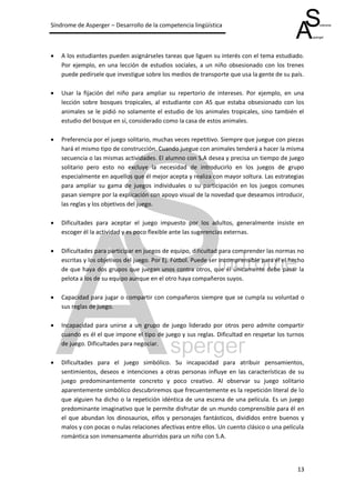 Síndrome de Asperger – Desarrollo de la competencia lingüística



   A los estudiantes pueden asignárseles tareas que liguen su interés con el tema estudiado.
    Por ejemplo, en una lección de estudios sociales, a un niño obsesionado con los trenes
    puede pedírsele que investigue sobre los medios de transporte que usa la gente de su país.

   Usar la fijación del niño para ampliar su repertorio de intereses. Por ejemplo, en una
    lección sobre bosques tropicales, al estudiante con AS que estaba obsesionado con los
    animales se le pidió no solamente el estudio de los animales tropicales, sino también el
    estudio del bosque en sí, considerado como la casa de estos animales.

   Preferencia por el juego solitario, muchas veces repetitivo. Siempre que juegue con piezas
    hará el mismo tipo de construcción. Cuando juegue con animales tenderá a hacer la misma
    secuencia o las mismas actividades. El alumno con S.A desea y precisa un tiempo de juego
    solitario pero esto no excluye la necesidad de introducirlo en los juegos de grupo
    especialmente en aquellos que él mejor acepta y realiza con mayor soltura. Las estrategias
    para ampliar su gama de juegos individuales o su participación en los juegos comunes
    pasan siempre por la explicación con apoyo visual de la novedad que deseamos introducir,
    las reglas y los objetivos del juego.

   Dificultades para aceptar el juego impuesto por los adultos, generalmente insiste en
    escoger él la actividad y es poco flexible ante las sugerencias externas.

   Dificultades para participar en juegos de equipo, dificultad para comprender las normas no
    escritas y los objetivos del juego. Por Ej. Fútbol. Puede ser incomprensible para él el hecho
    de que haya dos grupos que juegan unos contra otros, que él únicamente debe pasar la
    pelota a los de su equipo aunque en el otro haya compañeros suyos.

   Capacidad para jugar o compartir con compañeros siempre que se cumpla su voluntad o
    sus reglas de juego.

   Incapacidad para unirse a un grupo de juego liderado por otros pero admite compartir
    cuando es él el que impone el tipo de juego y sus reglas. Dificultad en respetar los turnos
    de juego. Dificultades para negociar.

   Dificultades para el juego simbólico. Su incapacidad para atribuir pensamientos,
    sentimientos, deseos e intenciones a otras personas influye en las características de su
    juego predominantemente concreto y poco creativo. Al observar su juego solitario
    aparentemente simbólico descubriremos que frecuentemente es la repetición literal de lo
    que alguien ha dicho o la repetición idéntica de una escena de una película. Es un juego
    predominante imaginativo que le permite disfrutar de un mundo comprensible para él en
    el que abundan los dinosaurios, elfos y personajes fantásticos, divididos entre buenos y
    malos y con pocas o nulas relaciones afectivas entre ellos. Un cuento clásico o una película
    romántica son inmensamente aburridos para un niño con S.A.




                                                                                              13
 