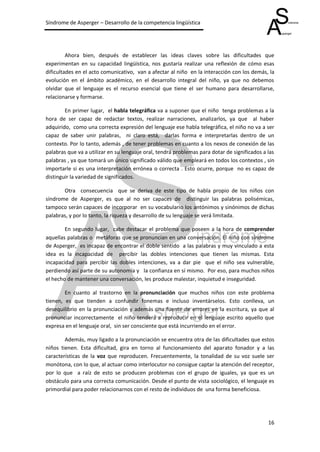 Síndrome de Asperger – Desarrollo de la competencia lingüística




         Ahora bien, después de establecer las ideas claves sobre las dificultades que
experimentan en su capacidad lingüística, nos gustaría realizar una reflexión de cómo esas
dificultades en el acto comunicativo, van a afectar al niño en la interacción con los demás, la
evolución en el ámbito académico, en el desarrollo integral del niño, ya que no debemos
olvidar que el lenguaje es el recurso esencial que tiene el ser humano para desarrollarse,
relacionarse y formarse.

        En primer lugar, el habla telegráfica va a suponer que el niño tenga problemas a la
hora de ser capaz de redactar textos, realizar narraciones, analizarlos, ya que al haber
adquirido, como una correcta expresión del lenguaje ese habla telegráfica, el niño no va a ser
capaz de saber unir palabras, ni claro está, darlas forma e interpretarlas dentro de un
contexto. Por lo tanto, además , de tener problemas en cuanto a los nexos de conexión de las
palabras que va a utilizar en su lenguaje oral, tendrá problemas para dotar de significados a las
palabras , ya que tomará un único significado válido que empleará en todos los contextos , sin
importarle si es una interpretación errónea o correcta . Esto ocurre, porque no es capaz de
distinguir la variedad de significados.

       Otra consecuencia que se deriva de este tipo de habla propio de los niños con
síndrome de Asperger, es que al no ser capaces de distinguir las palabras polisémicas,
tampoco serán capaces de incorporar en su vocabulario los antónimos y sinónimos de dichas
palabras, y por lo tanto, la riqueza y desarrollo de su lenguaje se verá limitada.

        En segundo lugar, cabe destacar el problema que poseen a la hora de comprender
aquellas palabras o metáforas que se pronuncian en una conversación. El niño con síndrome
de Asperger, es incapaz de encontrar el doble sentido a las palabras y muy vinculado a esta
idea es la incapacidad de percibir las dobles intenciones que tienen las mismas. Esta
incapacidad para percibir las dobles intenciones, va a dar pie que el niño sea vulnerable,
perdiendo así parte de su autonomía y la confianza en sí mismo. Por eso, para muchos niños
el hecho de mantener una conversación, les produce malestar, inquietud e inseguridad.

        En cuanto al trastorno en la pronunciación que muchos niños con este problema
tienen, es que tienden a confundir fonemas e incluso inventárselos. Esto conlleva, un
desequilibrio en la pronunciación y además una fuente de errores en la escritura, ya que al
pronunciar incorrectamente el niño tenderá a reproducir en el lenguaje escrito aquello que
expresa en el lenguaje oral, sin ser consciente que está incurriendo en el error.

        Además, muy ligado a la pronunciación se encuentra otra de las dificultades que estos
niños tienen. Esta dificultad, gira en torno al funcionamiento del aparato fonador y a las
características de la voz que reproducen. Frecuentemente, la tonalidad de su voz suele ser
monótona, con lo que, al actuar como interlocutor no consigue captar la atención del receptor,
por lo que a raíz de esto se producen problemas con el grupo de iguales, ya que es un
obstáculo para una correcta comunicación. Desde el punto de vista sociológico, el lenguaje es
primordial para poder relacionarnos con el resto de individuos de una forma beneficiosa.




                                                                                              16
 