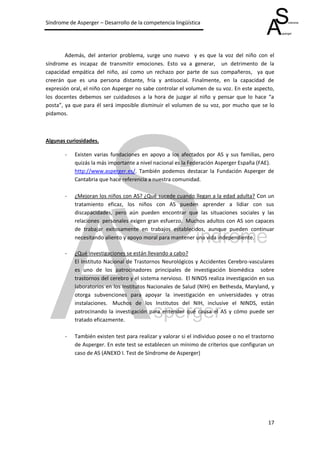 Síndrome de Asperger – Desarrollo de la competencia lingüística




        Además, del anterior problema, surge uno nuevo y es que la voz del niño con el
síndrome es incapaz de transmitir emociones. Esto va a generar, un detrimento de la
capacidad empática del niño, así como un rechazo por parte de sus compañeros, ya que
creerán que es una persona distante, fría y antisocial. Finalmente, en la capacidad de
expresión oral, el niño con Asperger no sabe controlar el volumen de su voz. En este aspecto,
los docentes debemos ser cuidadosos a la hora de juzgar al niño y pensar que lo hace “a
posta”, ya que para él será imposible disminuir el volumen de su voz, por mucho que se lo
pidamos.



Algunas curiosidades.

       -   Existen varias fundaciones en apoyo a los afectados por AS y sus familias, pero
           quizás la más importante a nivel nacional es la Federación Asperger España (FAE).
           http://www.asperger.es/. También podemos destacar la Fundación Asperger de
           Cantabria que hace referencia a nuestra comunidad.

       -   ¿Mejoran los niños con AS? ¿Qué sucede cuando llegan a la edad adulta? Con un
           tratamiento eficaz, los niños con AS pueden aprender a lidiar con sus
           discapacidades, pero aún pueden encontrar que las situaciones sociales y las
           relaciones personales exigen gran esfuerzo. Muchos adultos con AS son capaces
           de trabajar exitosamente en trabajos establecidos, aunque pueden continuar
           necesitando aliento y apoyo moral para mantener una vida independiente.

       -   ¿Qué investigaciones se están llevando a cabo?
           El Instituto Nacional de Trastornos Neurológicos y Accidentes Cerebro-vasculares
           es uno de los patrocinadores principales de investigación biomédica sobre
           trastornos del cerebro y el sistema nervioso. El NINDS realiza investigación en sus
           laboratorios en los Institutos Nacionales de Salud (NIH) en Bethesda, Maryland, y
           otorga subvenciones para apoyar la investigación en universidades y otras
           instalaciones. Muchos de los Institutos del NIH, inclusive el NINDS, están
           patrocinando la investigación para entender qué causa el AS y cómo puede ser
           tratado eficazmente.

       -   También existen test para realizar y valorar si el individuo posee o no el trastorno
           de Asperger. En este test se establecen un mínimo de criterios que configuran un
           caso de AS (ANEXO I. Test de Síndrome de Asperger)




                                                                                            17
 