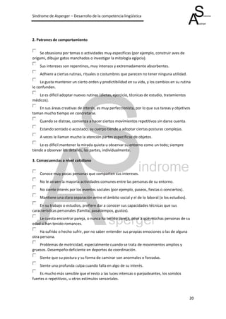 Síndrome de Asperger – Desarrollo de la competencia lingüística




2. Patrones de comportamiento


     Se obsesiona por temas o actividades muy específicas (por ejemplo, construir aves de
origami, dibujar gatos manchados o investigar la mitología egipcia).
    Sus intereses son repentinos, muy intensos y extremadamente absorbentes.
    Adhiere a ciertas rutinas, rituales o costumbres que parecen no tener ninguna utilidad.
     Le gusta mantener un cierto orden y predictibilidad en su vida, y los cambios en su rutina
lo confunden.
   Le es difícil adoptar nuevas rutinas (dietas, ejercicio, técnicas de estudio, tratamientos
médicos).
   En sus áreas creativas de interés, es muy perfeccionista, por lo que sus tareas y objetivos
toman mucho tiempo en concretarse.
    Cuando se distrae, comienza a hacer ciertos movimientos repetitivos sin darse cuenta.
    Estando sentado o acostado, su cuerpo tiende a adoptar ciertas posturas complejas.
    A veces le llaman mucho la atención partes específicas de objetos.
    Le es difícil mantener la mirada quieta u observar su entorno como un todo; siempre
tiende a observar los detalles, las partes, individualmente.

3. Consecuencias a nivel cotidiano


    Conoce muy pocas personas que comparten sus intereses.
    No le atraen la mayoría actividades comunes entre las personas de su entorno.
    No siente interés por los eventos sociales (por ejemplo, paseos, fiestas o conciertos).
    Mantiene una clara separación entre el ámbito social y el de lo laboral (o los estudios).
    En su trabajo o estudios, prefiere dar a conocer sus capacidades técnicas que sus
características personales (familia, pasatiempos, gustos).
    Le cuesta encontrar pareja, o nunca ha tenido pareja, pese a que muchas personas de su
edad sí han tenido romances.
     Ha sufrido o hecho sufrir, por no saber entender sus propias emociones o las de alguna
otra persona.
    Problemas de motricidad, especialmente cuando se trata de movimientos amplios y
gruesos. Desempeño deficiente en deportes de coordinación.
    Siente que su postura y su forma de caminar son anormales o forzadas.
    Siente una profunda culpa cuando falla en algo de su interés.
     Es mucho más sensible que el resto a las luces intensas o parpadeantes, los sonidos
fuertes o repetitivos, u otros estímulos sensoriales.



                                                                                                20
 