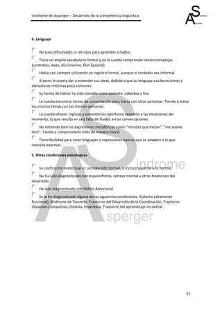Síndrome de Asperger – Desarrollo de la competencia lingüística




4. Lenguaje


    No tuvo dificultades ni retrasos para aprender a hablar.
    Tiene un amplio vocabulario formal y no le cuesta comprender textos complejos
(contratos, leyes, diccionarios, Don Quijote).
    Habla casi siempre utilizando un registro formal, aunque el contexto sea informal.
     A veces le cuesta dar a entender sus ideas, debido a que su lenguaje usa tecnicismos y
estructuras retóricas poco comunes.
    Su forma de hablar ha sido tomada como pedante, soberbia o fría.
     Le cuesta encontrar temas de conversación para tratar con otras personas. Tiende a tratar
los mismos temas con las mismas personas.
   Le cuesta ofrecer réplicas y comentarios oportunos respecto a las situaciones del
momento, lo que resulta en una falta de fluidez en las conversaciones.
    No entiende bien las expresiones metafóricas como "miradas que matan", "me vuelve
loco". Tiende a comprenderlo todo de manera literal.
    Tiene facilidad para crear lenguajes o expresiones nuevas que se adapten a lo que
necesita expresar.

5. Otras condiciones psicológicas


    Su coeficiente intelectual es considerado normal, o incluso superior a lo normal.
    No ha sido diagnosticado con esquizofrenia, retraso mental u otros trastornos del
desarrollo.
    Ha sido diagnosticado con Déficit Atencional.
    Se le ha diagnosticado alguna de las siguientes condiciones: Autismo (altamente
funcional), Síndrome de Tourette, Trastorno del Desarrollo de la Coordinación, Trastorno
Obsesivo-Compulsivo, Dislexia, Hiperlexia, Trastorno del aprendizaje no-verbal.




                                                                                              21
 